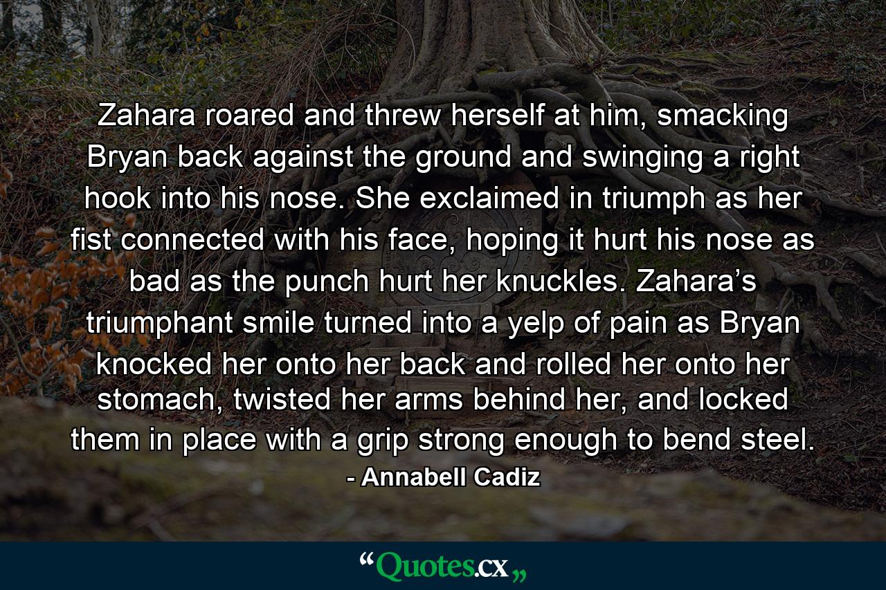 Zahara roared and threw herself at him, smacking Bryan back against the ground and swinging a right hook into his nose. She exclaimed in triumph as her fist connected with his face, hoping it hurt his nose as bad as the punch hurt her knuckles. Zahara’s triumphant smile turned into a yelp of pain as Bryan knocked her onto her back and rolled her onto her stomach, twisted her arms behind her, and locked them in place with a grip strong enough to bend steel. - Quote by Annabell Cadiz