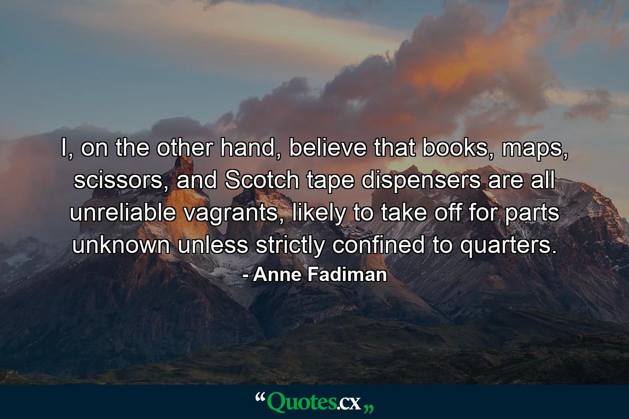 I, on the other hand, believe that books, maps, scissors, and Scotch tape dispensers are all unreliable vagrants, likely to take off for parts unknown unless strictly confined to quarters. - Quote by Anne Fadiman