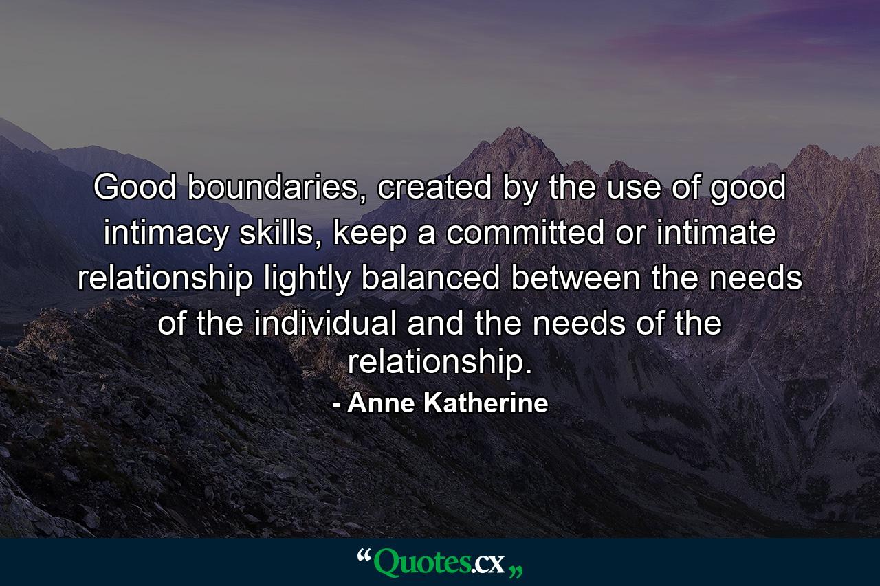 Good boundaries, created by the use of good intimacy skills, keep a committed or intimate relationship lightly balanced between the needs of the individual and the needs of the relationship. - Quote by Anne Katherine