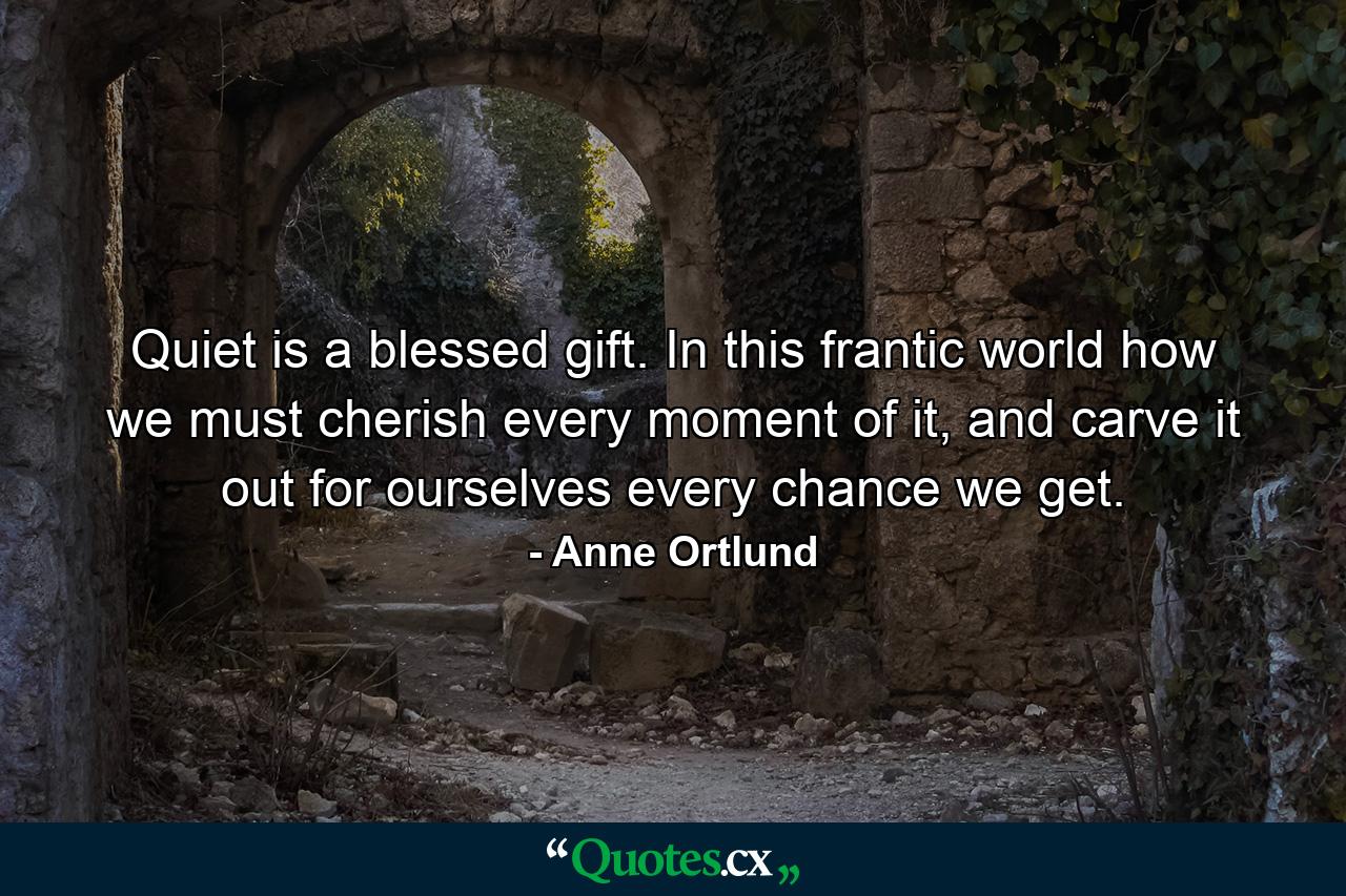 Quiet is a blessed gift. In this frantic world how we must cherish every moment of it, and carve it out for ourselves every chance we get. - Quote by Anne Ortlund