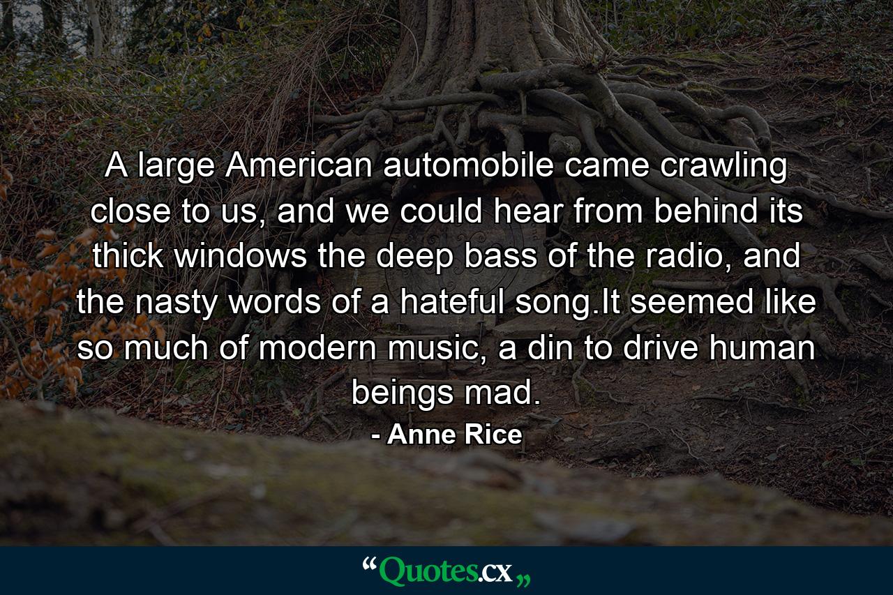 A large American automobile came crawling close to us, and we could hear from behind its thick windows the deep bass of the radio, and the nasty words of a hateful song.It seemed like so much of modern music, a din to drive human beings mad. - Quote by Anne Rice