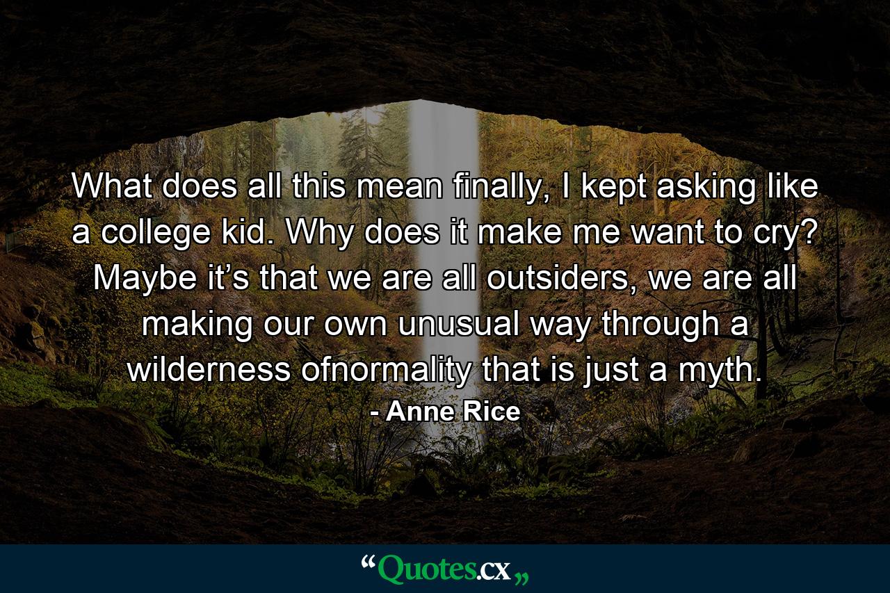 What does all this mean finally, I kept asking like a college kid. Why does it make me want to cry? Maybe it’s that we are all outsiders, we are all making our own unusual way through a wilderness ofnormality that is just a myth. - Quote by Anne Rice