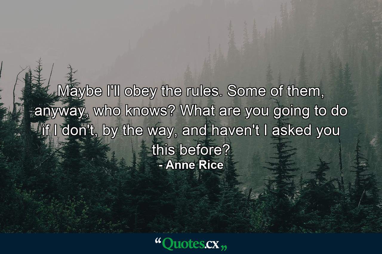 Maybe I'll obey the rules. Some of them, anyway, who knows? What are you going to do if I don't, by the way, and haven't I asked you this before? - Quote by Anne Rice