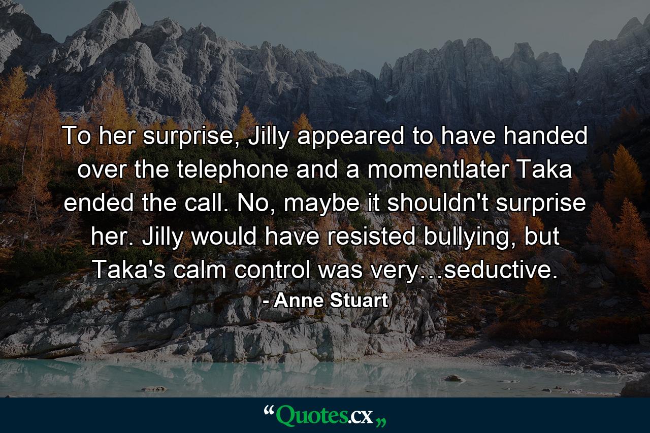 To her surprise, Jilly appeared to have handed over the telephone and a momentlater Taka ended the call. No, maybe it shouldn't surprise her. Jilly would have resisted bullying, but Taka's calm control was very…seductive. - Quote by Anne Stuart