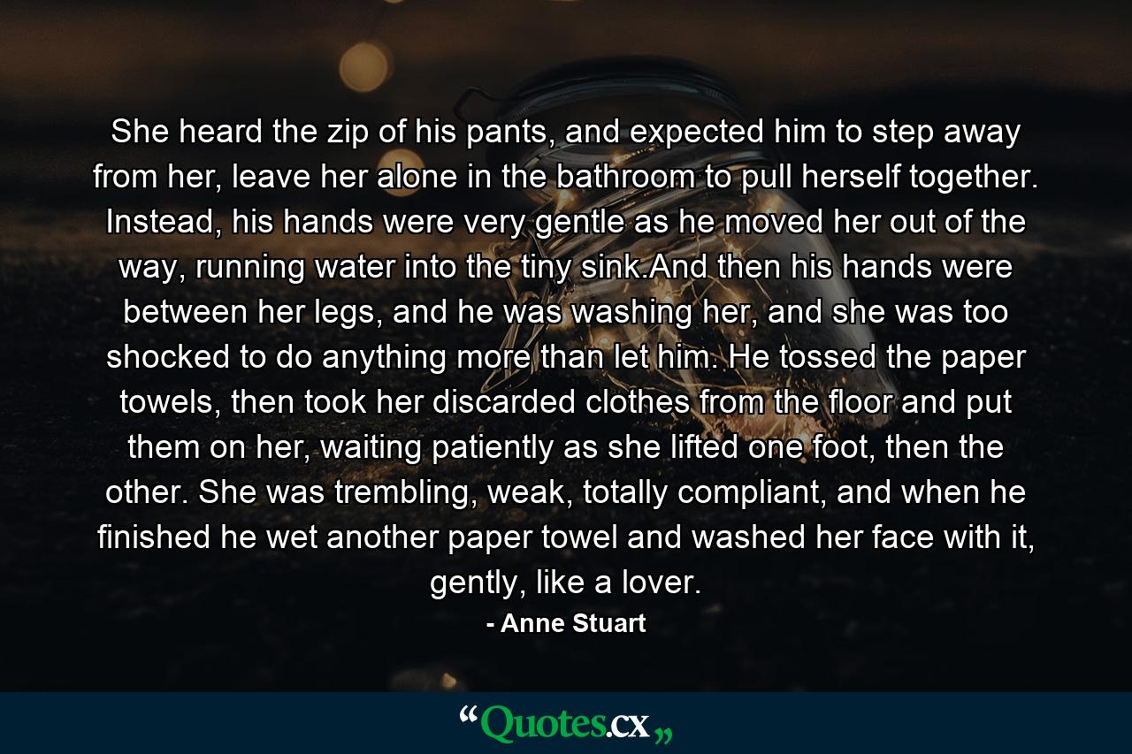 She heard the zip of his pants, and expected him to step away from her, leave her alone in the bathroom to pull herself together. Instead, his hands were very gentle as he moved her out of the way, running water into the tiny sink.And then his hands were between her legs, and he was washing her, and she was too shocked to do anything more than let him. He tossed the paper towels, then took her discarded clothes from the floor and put them on her, waiting patiently as she lifted one foot, then the other. She was trembling, weak, totally compliant, and when he finished he wet another paper towel and washed her face with it, gently, like a lover. - Quote by Anne Stuart