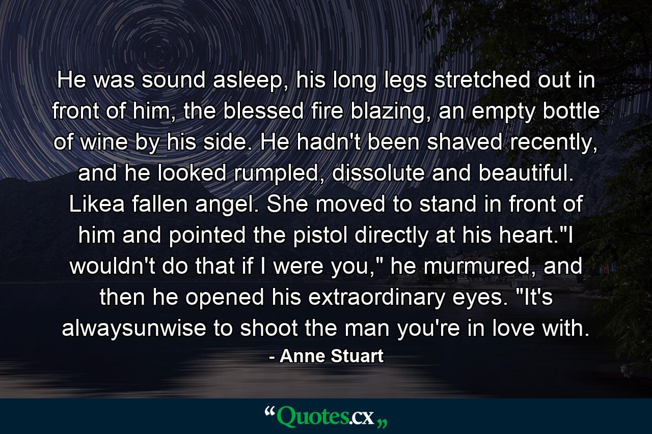 He was sound asleep, his long legs stretched out in front of him, the blessed fire blazing, an empty bottle of wine by his side. He hadn't been shaved recently, and he looked rumpled, dissolute and beautiful. Likea fallen angel. She moved to stand in front of him and pointed the pistol directly at his heart.