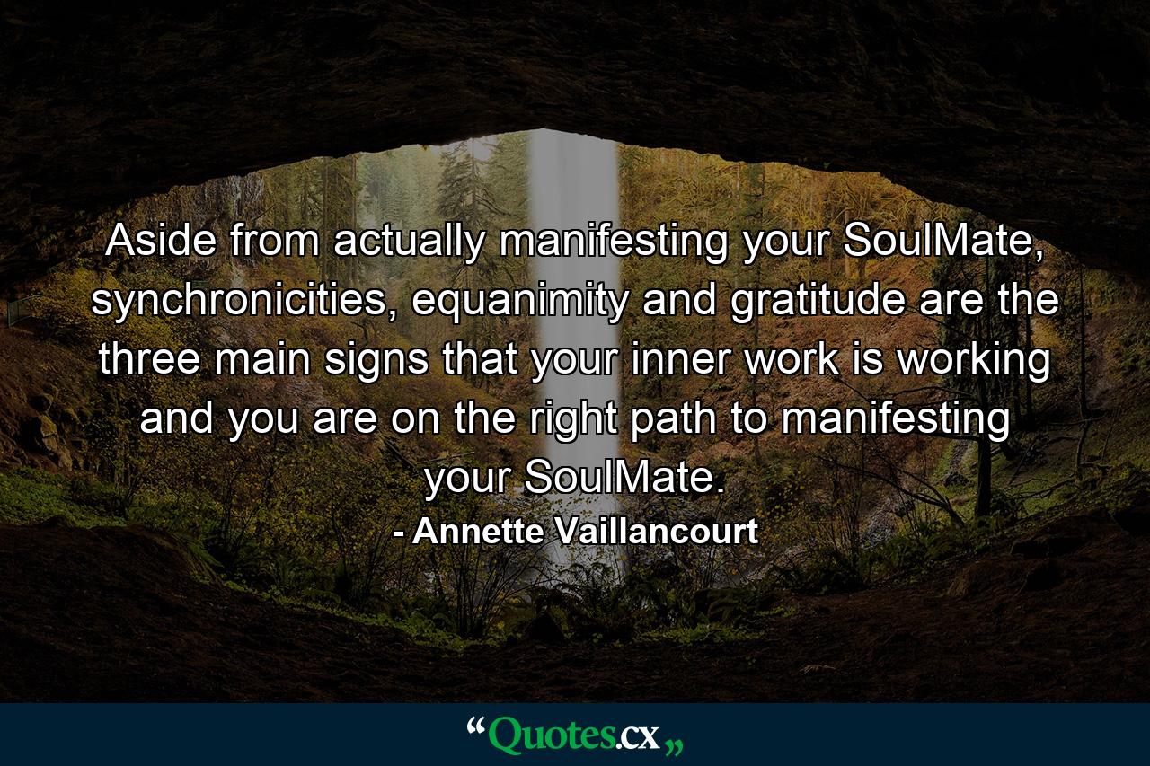 Aside from actually manifesting your SoulMate, synchronicities, equanimity and gratitude are the three main signs that your inner work is working and you are on the right path to manifesting your SoulMate. - Quote by Annette Vaillancourt