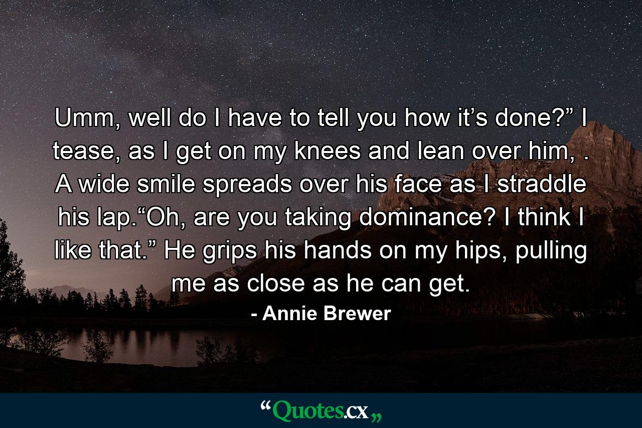 Umm, well do I have to tell you how it’s done?” I tease, as I get on my knees and lean over him, . A wide smile spreads over his face as I straddle his lap.“Oh, are you taking dominance? I think I like that.” He grips his hands on my hips, pulling me as close as he can get. - Quote by Annie Brewer