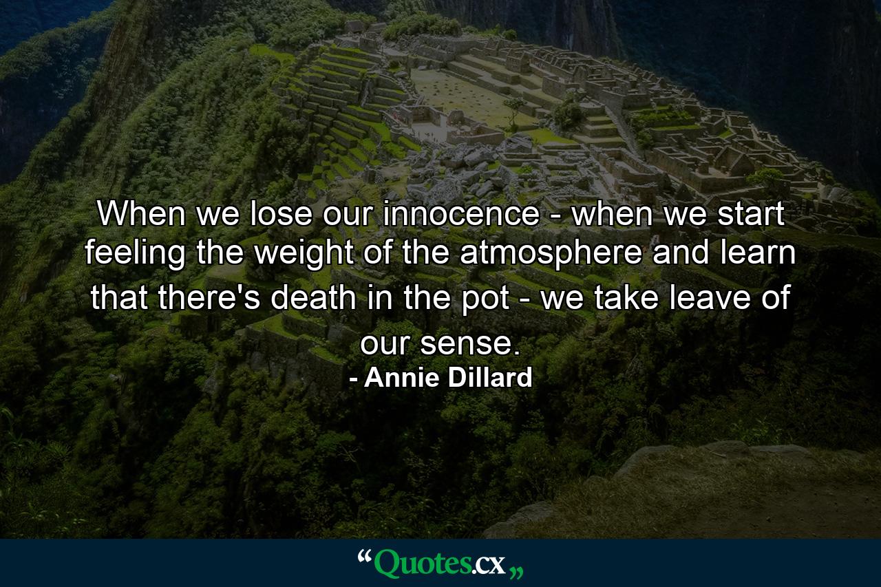 When we lose our innocence - when we start feeling the weight of the atmosphere and learn that there's death in the pot - we take leave of our sense. - Quote by Annie Dillard