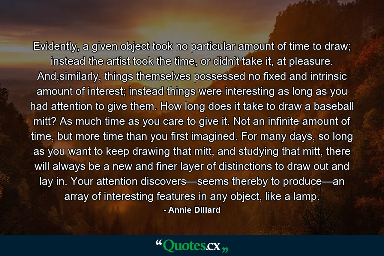 Evidently, a given object took no particular amount of time to draw; instead the artist took the time, or didn’t take it, at pleasure. And,similarly, things themselves possessed no fixed and intrinsic amount of interest; instead things were interesting as long as you had attention to give them. How long does it take to draw a baseball mitt? As much time as you care to give it. Not an infinite amount of time, but more time than you first imagined. For many days, so long as you want to keep drawing that mitt, and studying that mitt, there will always be a new and finer layer of distinctions to draw out and lay in. Your attention discovers—seems thereby to produce—an array of interesting features in any object, like a lamp. - Quote by Annie Dillard