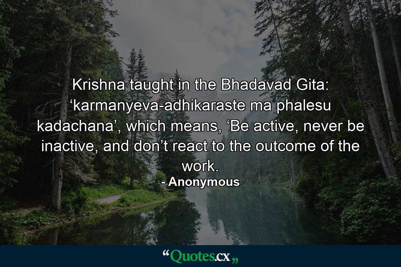 Krishna taught in the Bhadavad Gita: ‘karmanyeva-adhikaraste ma phalesu kadachana’, which means, ‘Be active, never be inactive, and don’t react to the outcome of the work. - Quote by Anonymous