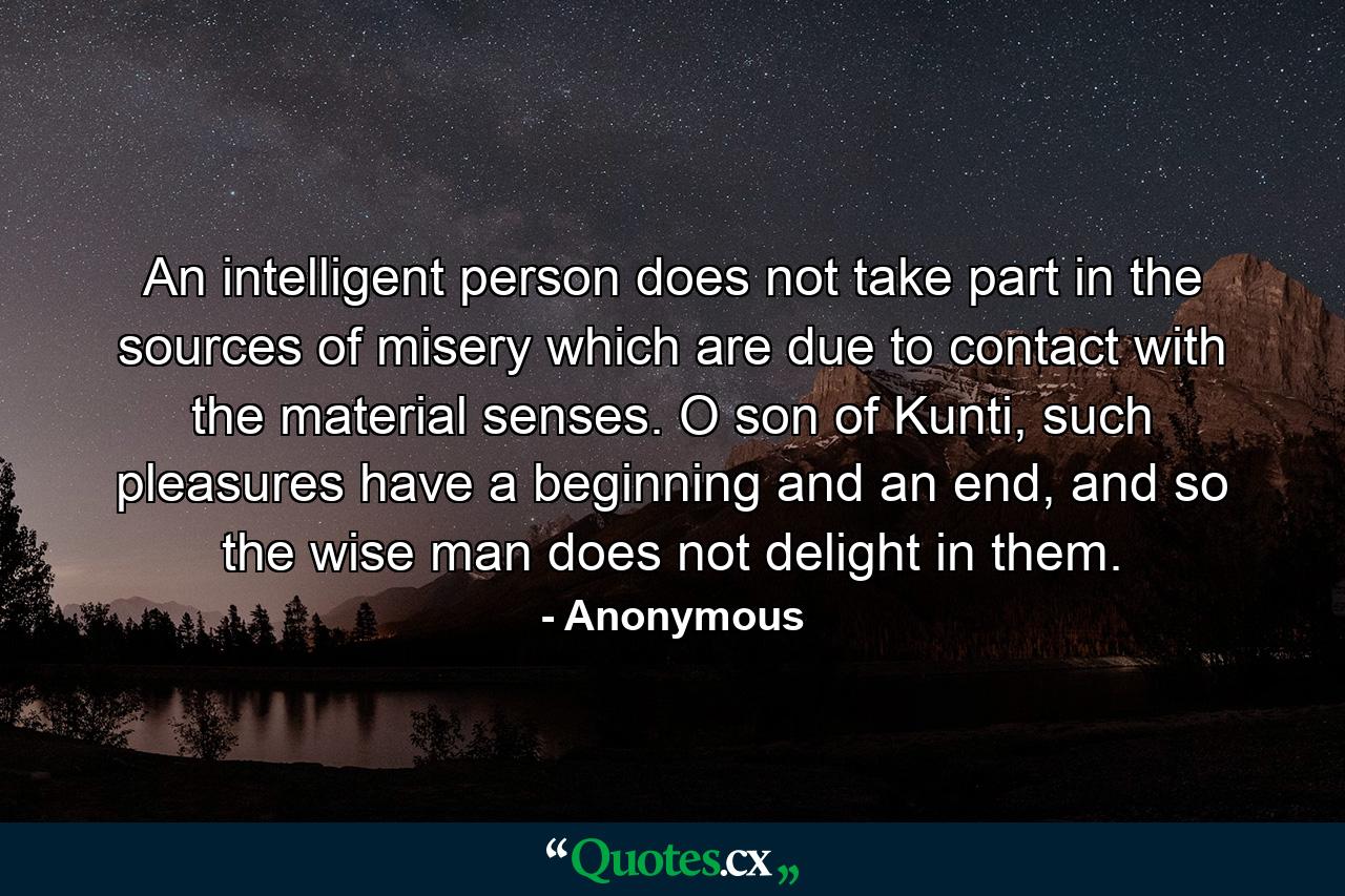 An intelligent person does not take part in the sources of misery which are due to contact with the material senses. O son of Kunti, such pleasures have a beginning and an end, and so the wise man does not delight in them. - Quote by Anonymous