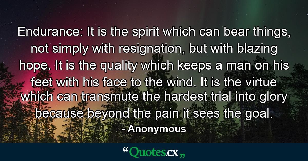 Endurance: It is the spirit which can bear things, not simply with resignation, but with blazing hope. It is the quality which keeps a man on his feet with his face to the wind. It is the virtue which can transmute the hardest trial into glory because beyond the pain it sees the goal. - Quote by Anonymous