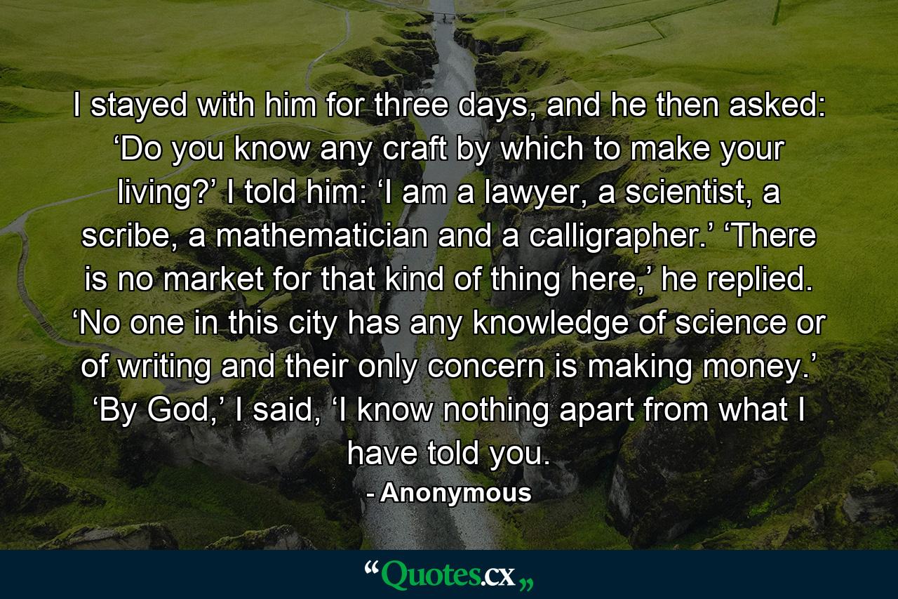 I stayed with him for three days, and he then asked: ‘Do you know any craft by which to make your living?’ I told him: ‘I am a lawyer, a scientist, a scribe, a mathematician and a calligrapher.’ ‘There is no market for that kind of thing here,’ he replied. ‘No one in this city has any knowledge of science or of writing and their only concern is making money.’ ‘By God,’ I said, ‘I know nothing apart from what I have told you. - Quote by Anonymous