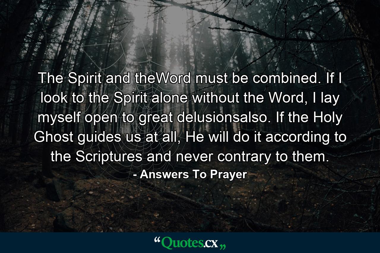 The Spirit and theWord must be combined. If I look to the Spirit alone without the Word, I lay myself open to great delusionsalso. If the Holy Ghost guides us at all, He will do it according to the Scriptures and never contrary to them. - Quote by Answers To Prayer