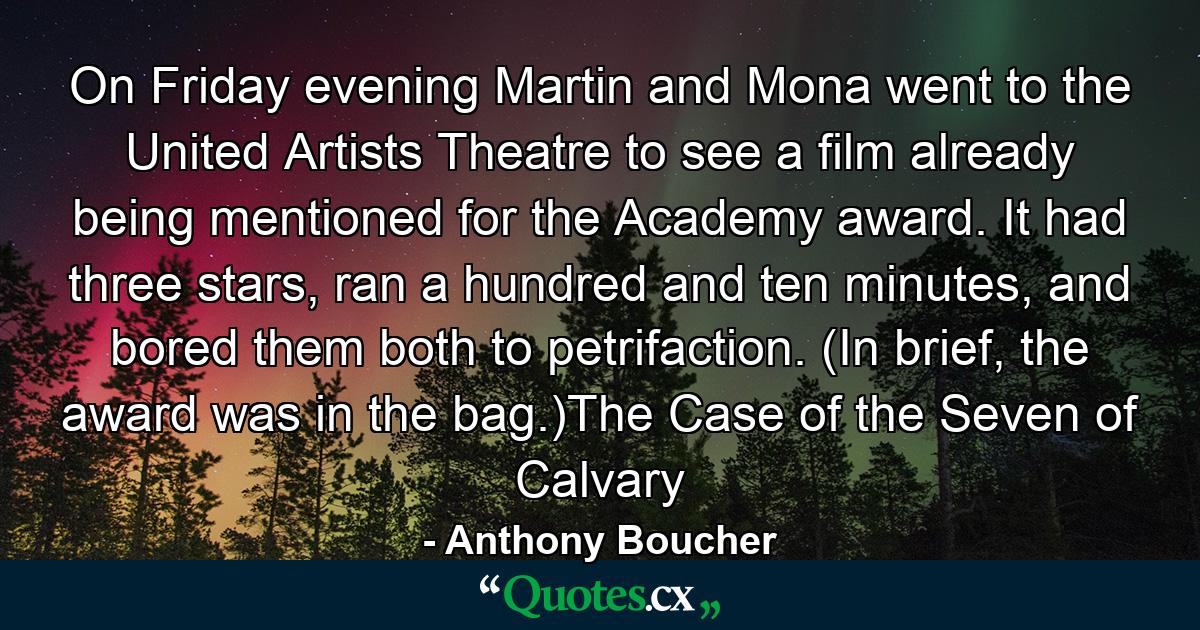 On Friday evening Martin and Mona went to the United Artists Theatre to see a film already being mentioned for the Academy award. It had three stars, ran a hundred and ten minutes, and bored them both to petrifaction. (In brief, the award was in the bag.)The Case of the Seven of Calvary - Quote by Anthony Boucher