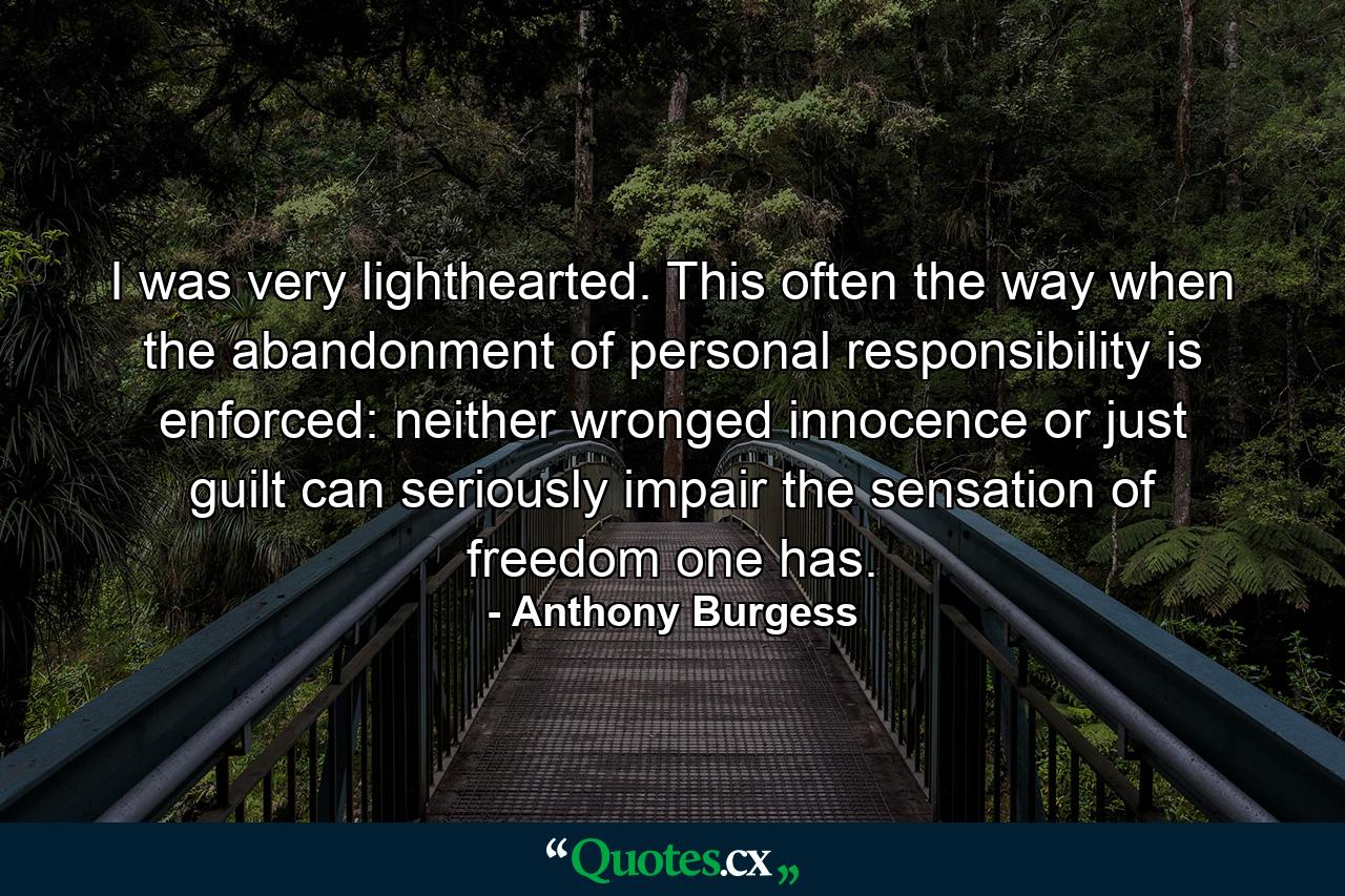 I was very lighthearted. This often the way when the abandonment of personal responsibility is enforced: neither wronged innocence or just guilt can seriously impair the sensation of freedom one has. - Quote by Anthony Burgess