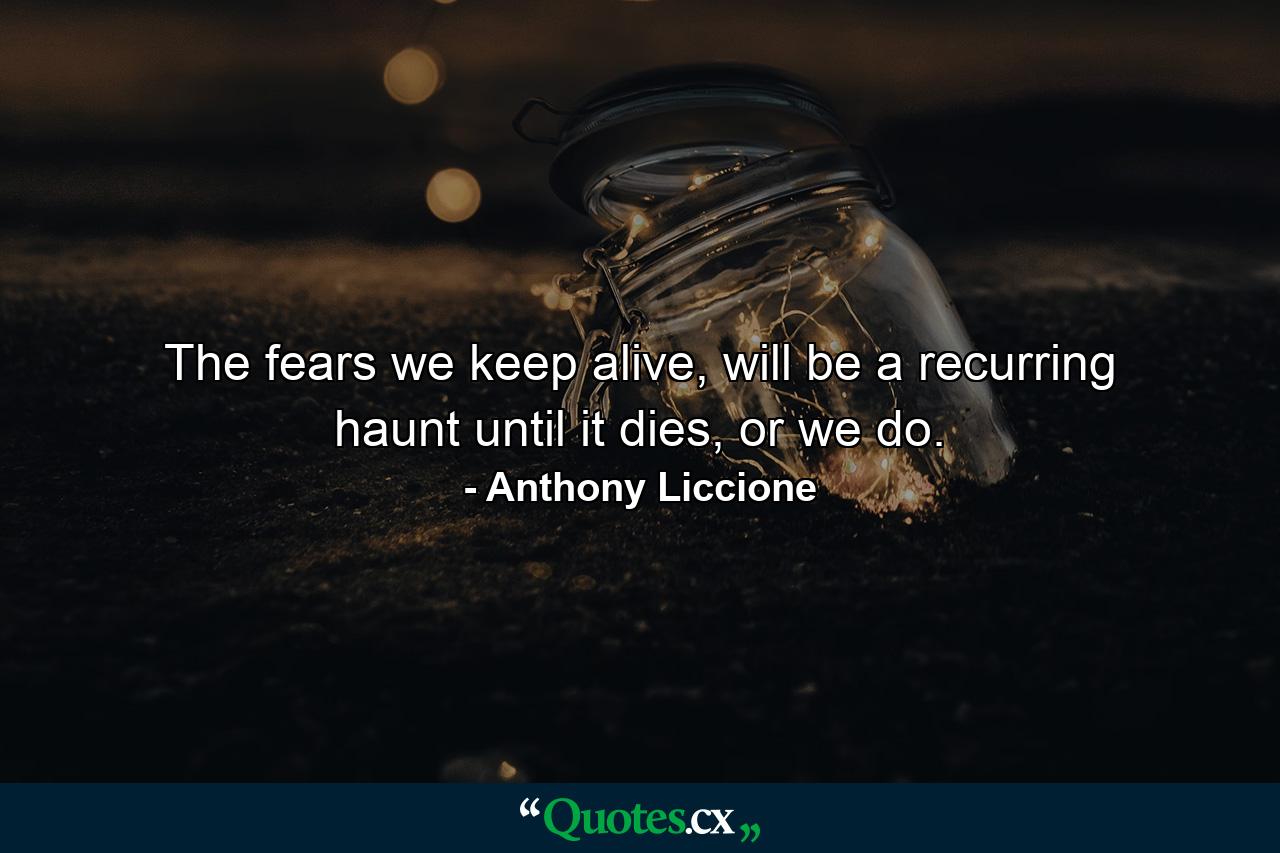 The fears we keep alive, will be a recurring haunt until it dies, or we do. - Quote by Anthony Liccione