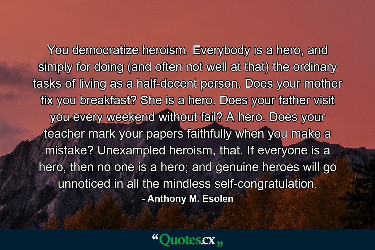 You democratize heroism. Everybody is a hero, and simply for doing (and often not well at that) the ordinary tasks of living as a half-decent person. Does your mother fix you breakfast? She is a hero. Does your father visit you every weekend without fail? A hero. Does your teacher mark your papers faithfully when you make a mistake? Unexampled heroism, that. If everyone is a hero, then no one is a hero; and genuine heroes will go unnoticed in all the mindless self-congratulation. - Quote by Anthony M. Esolen