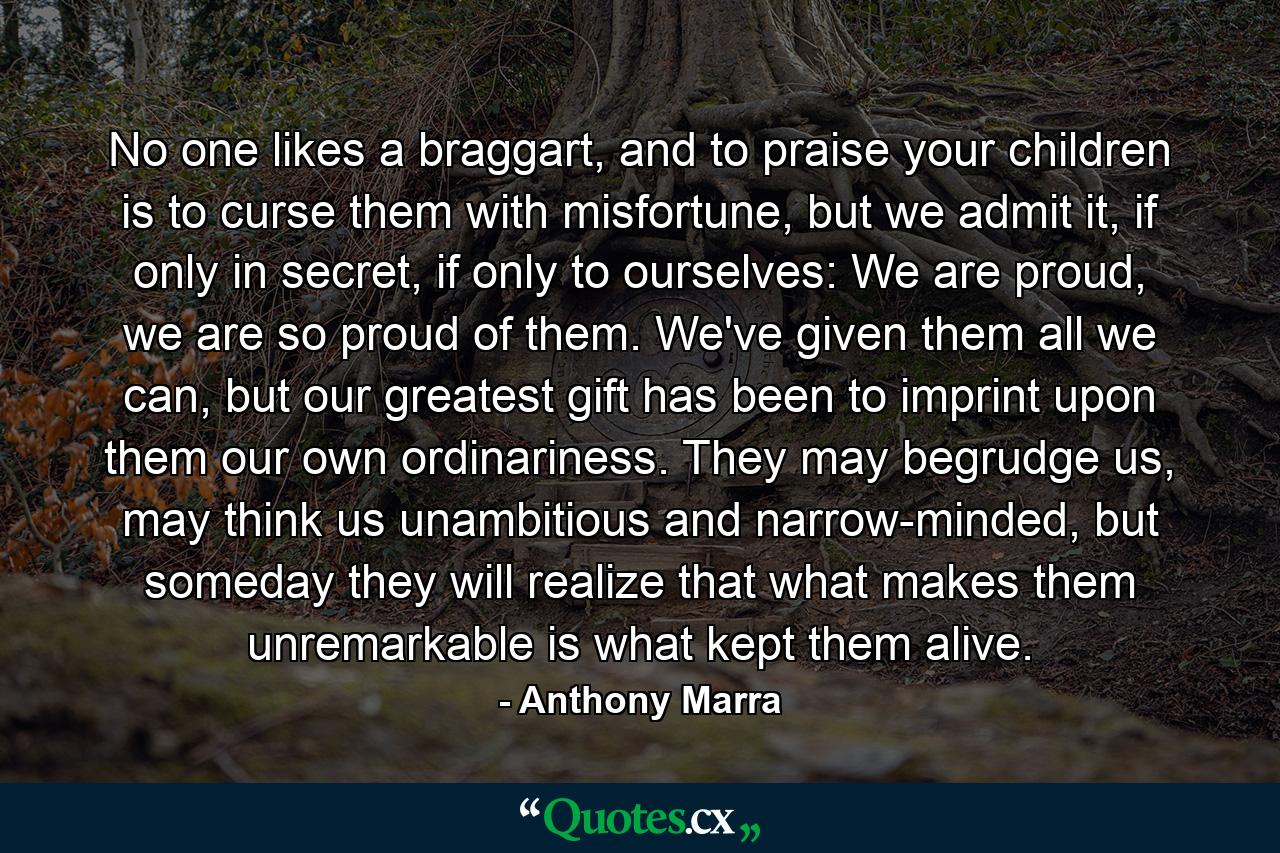 No one likes a braggart, and to praise your children is to curse them with misfortune, but we admit it, if only in secret, if only to ourselves: We are proud, we are so proud of them. We've given them all we can, but our greatest gift has been to imprint upon them our own ordinariness. They may begrudge us, may think us unambitious and narrow-minded, but someday they will realize that what makes them unremarkable is what kept them alive. - Quote by Anthony Marra