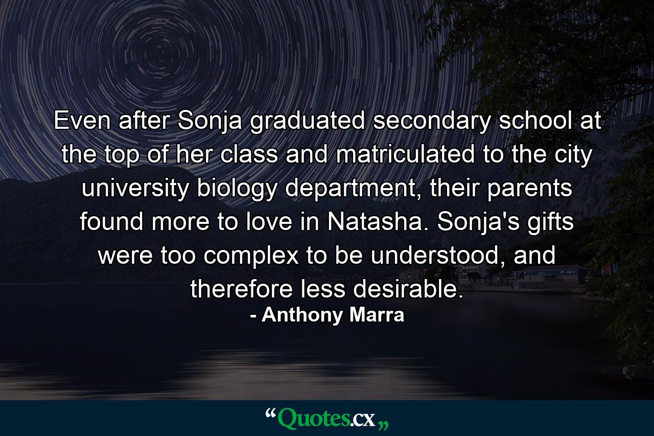 Even after Sonja graduated secondary school at the top of her class and matriculated to the city university biology department, their parents found more to love in Natasha. Sonja's gifts were too complex to be understood, and therefore less desirable. - Quote by Anthony Marra