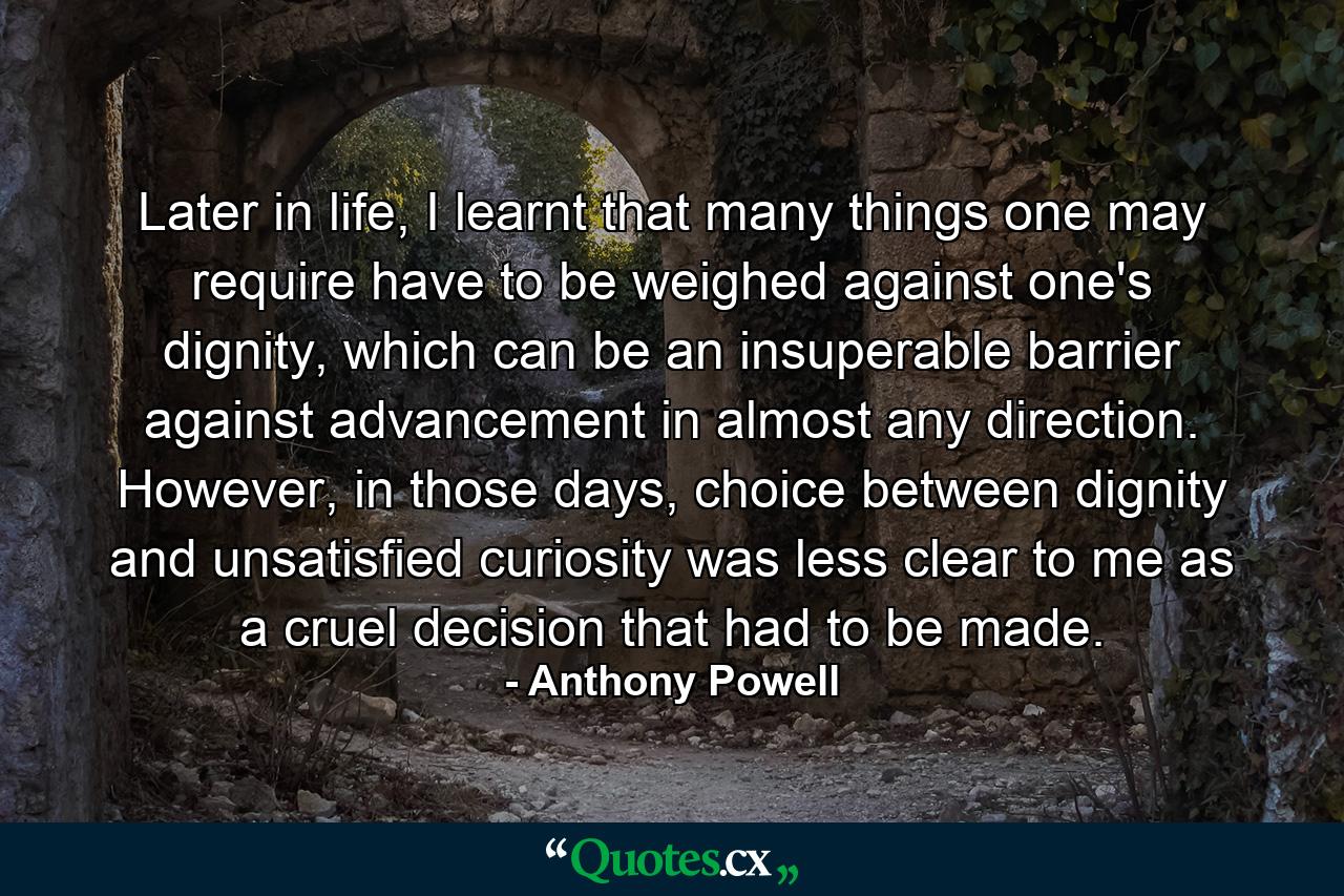 Later in life, I learnt that many things one may require have to be weighed against one's dignity, which can be an insuperable barrier against advancement in almost any direction. However, in those days, choice between dignity and unsatisfied curiosity was less clear to me as a cruel decision that had to be made. - Quote by Anthony Powell