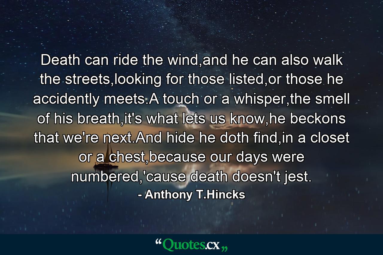 Death can ride the wind,and he can also walk the streets,looking for those listed,or those he accidently meets.A touch or a whisper,the smell of his breath,it's what lets us know,he beckons that we're next.And hide he doth find,in a closet or a chest,because our days were numbered,'cause death doesn't jest. - Quote by Anthony T.Hincks