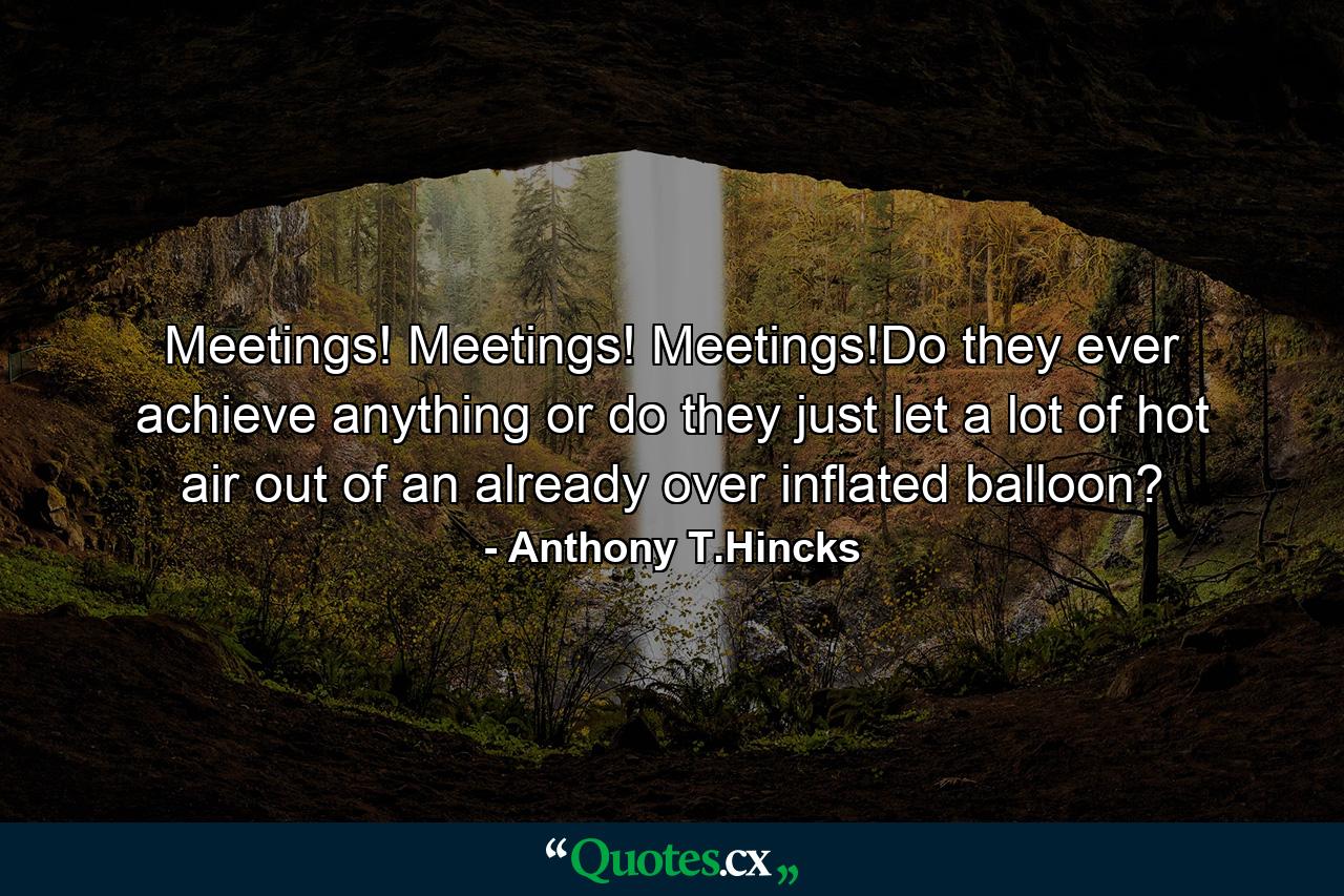 Meetings! Meetings! Meetings!Do they ever achieve anything or do they just let a lot of hot air out of an already over inflated balloon? - Quote by Anthony T.Hincks