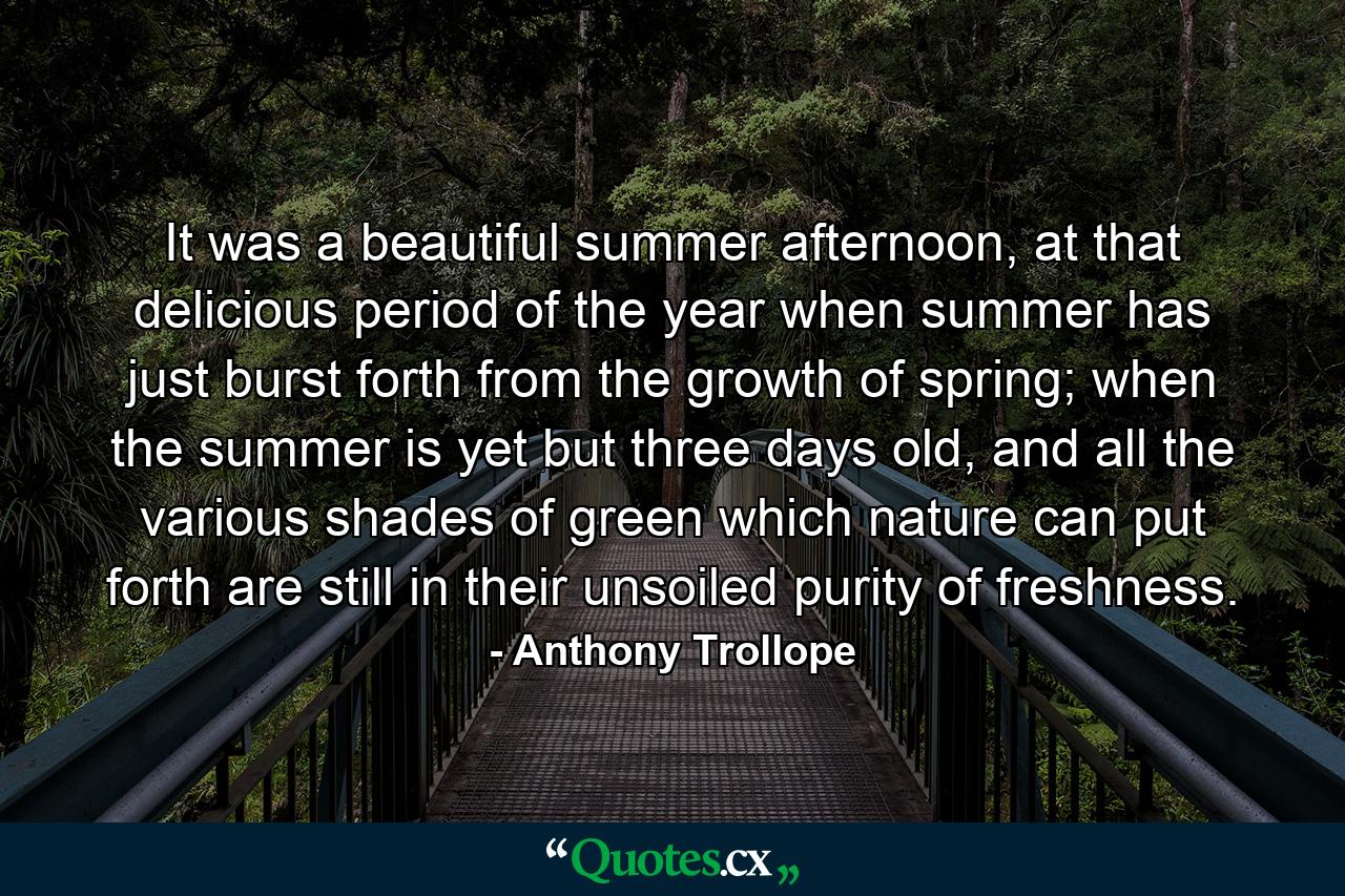 It was a beautiful summer afternoon, at that delicious period of the year when summer has just burst forth from the growth of spring; when the summer is yet but three days old, and all the various shades of green which nature can put forth are still in their unsoiled purity of freshness. - Quote by Anthony Trollope