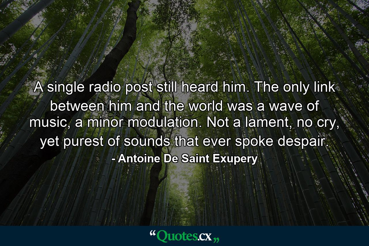 A single radio post still heard him. The only link between him and the world was a wave of music, a minor modulation. Not a lament, no cry, yet purest of sounds that ever spoke despair. - Quote by Antoine De Saint Exupery