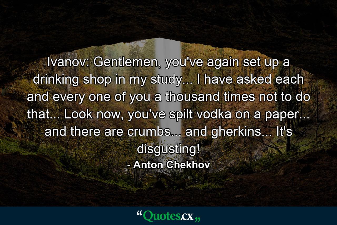 Ivanov: Gentlemen, you've again set up a drinking shop in my study... I have asked each and every one of you a thousand times not to do that... Look now, you've spilt vodka on a paper... and there are crumbs... and gherkins... It's disgusting! - Quote by Anton Chekhov