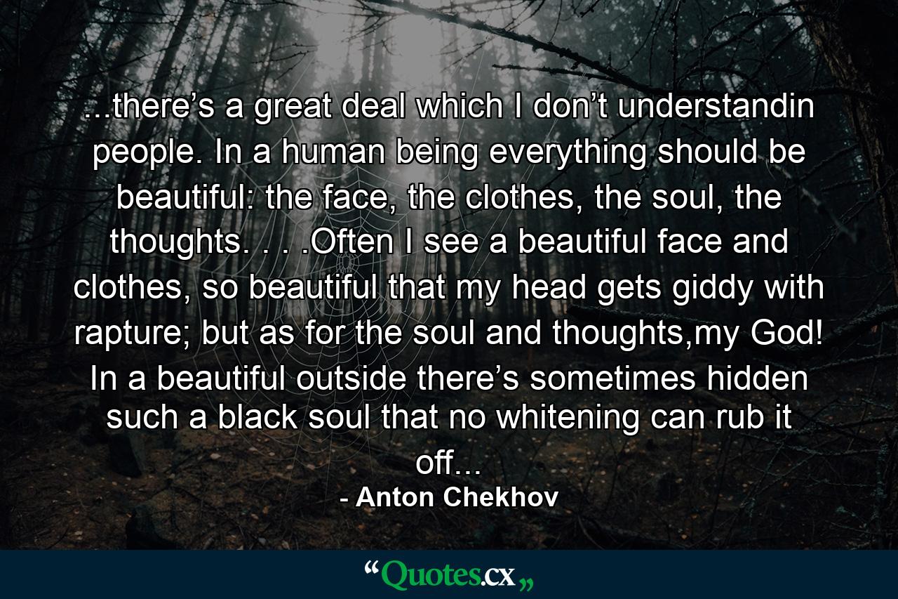 ...there’s a great deal which I don’t understandin people. In a human being everything should be beautiful: the face, the clothes, the soul, the thoughts. . . .Often I see a beautiful face and clothes, so beautiful that my head gets giddy with rapture; but as for the soul and thoughts,my God! In a beautiful outside there’s sometimes hidden such a black soul that no whitening can rub it off... - Quote by Anton Chekhov