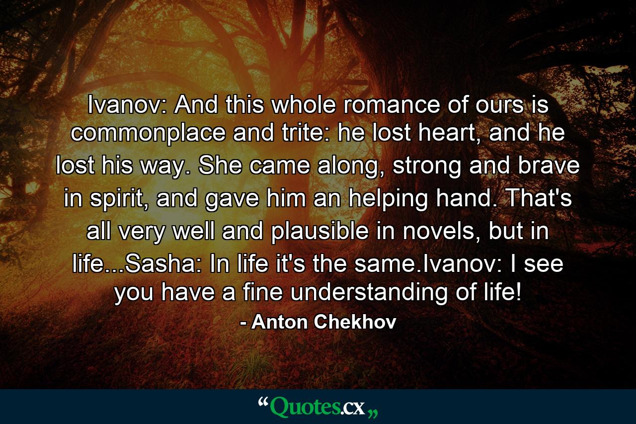 Ivanov: And this whole romance of ours is commonplace and trite: he lost heart, and he lost his way. She came along, strong and brave in spirit, and gave him an helping hand. That's all very well and plausible in novels, but in life...Sasha: In life it's the same.Ivanov: I see you have a fine understanding of life! - Quote by Anton Chekhov