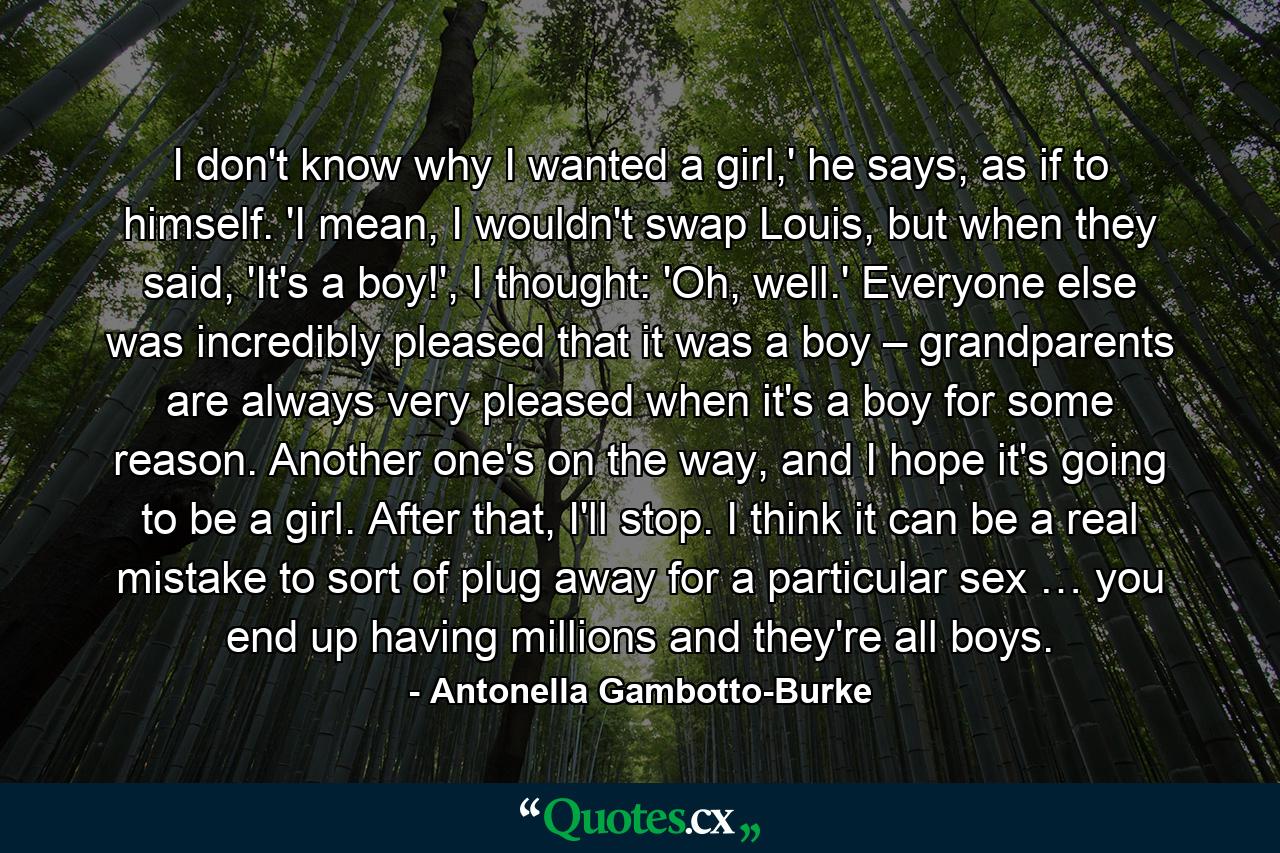 I don't know why I wanted a girl,' he says, as if to himself. 'I mean, I wouldn't swap Louis, but when they said, 'It's a boy!', I thought: 'Oh, well.' Everyone else was incredibly pleased that it was a boy – grandparents are always very pleased when it's a boy for some reason. Another one's on the way, and I hope it's going to be a girl. After that, I'll stop. I think it can be a real mistake to sort of plug away for a particular sex … you end up having millions and they're all boys. - Quote by Antonella Gambotto-Burke