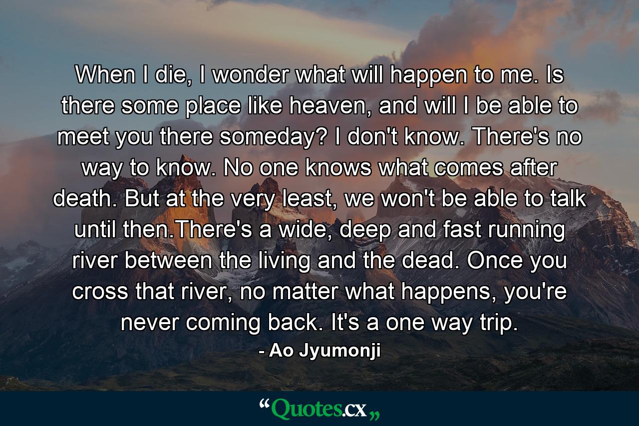 When I die, I wonder what will happen to me. Is there some place like heaven, and will I be able to meet you there someday? I don't know. There's no way to know. No one knows what comes after death. But at the very least, we won't be able to talk until then.There's a wide, deep and fast running river between the living and the dead. Once you cross that river, no matter what happens, you're never coming back. It's a one way trip. - Quote by Ao Jyumonji