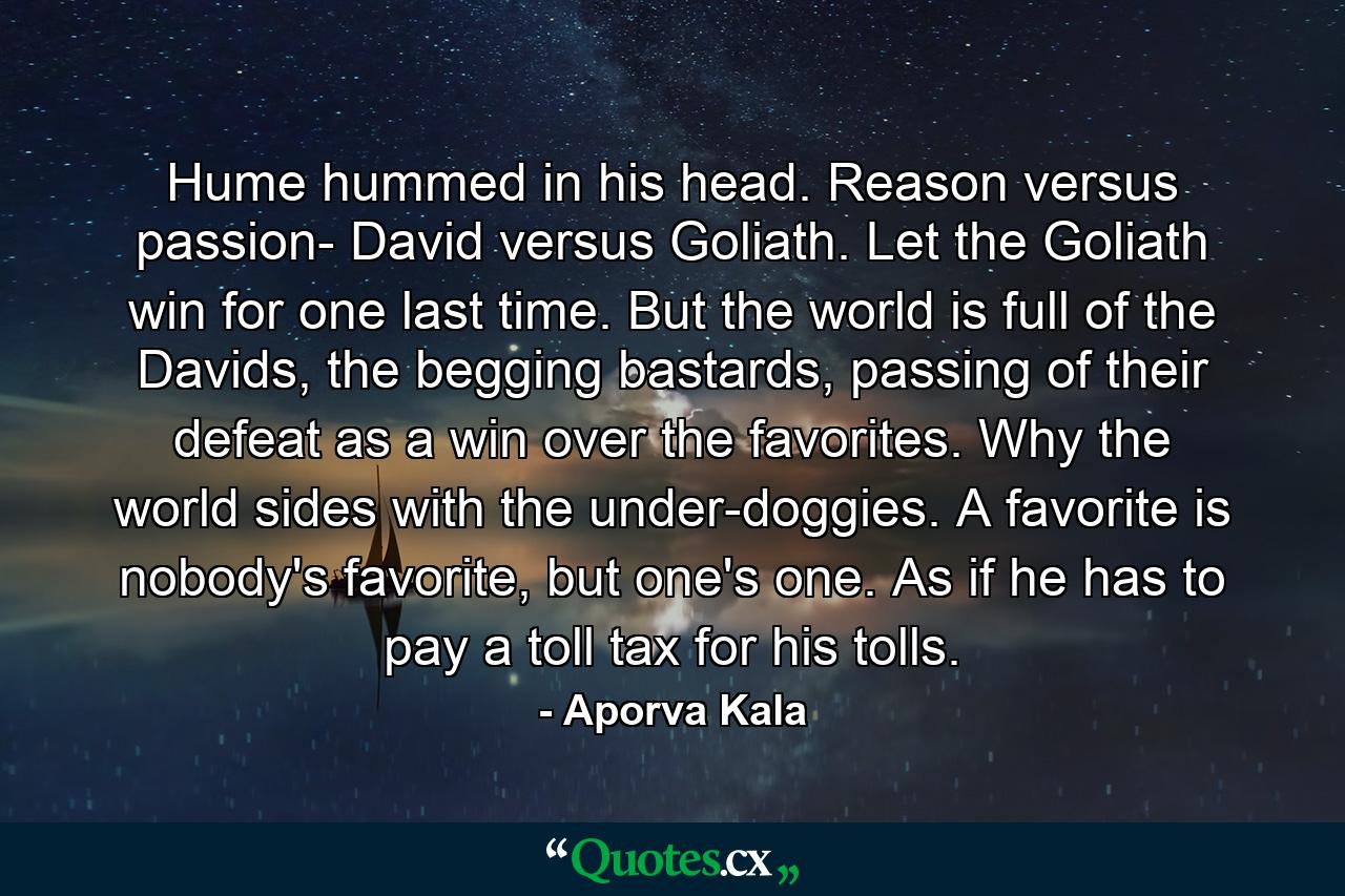 Hume hummed in his head. Reason versus passion- David versus Goliath. Let the Goliath win for one last time. But the world is full of the Davids, the begging bastards, passing of their defeat as a win over the favorites. Why the world sides with the under-doggies. A favorite is nobody's favorite, but one's one. As if he has to pay a toll tax for his tolls. - Quote by Aporva Kala