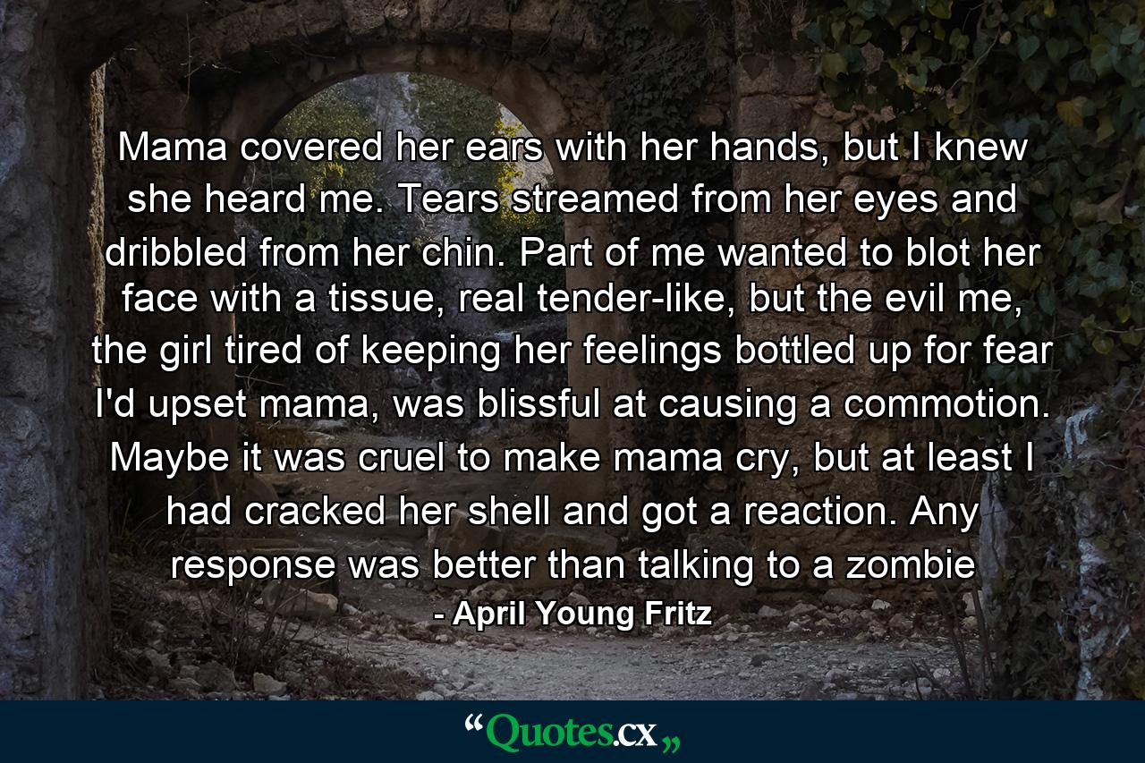 Mama covered her ears with her hands, but I knew she heard me. Tears streamed from her eyes and dribbled from her chin. Part of me wanted to blot her face with a tissue, real tender-like, but the evil me, the girl tired of keeping her feelings bottled up for fear I'd upset mama, was blissful at causing a commotion. Maybe it was cruel to make mama cry, but at least I had cracked her shell and got a reaction. Any response was better than talking to a zombie - Quote by April Young Fritz