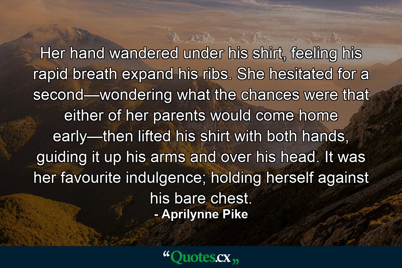 Her hand wandered under his shirt, feeling his rapid breath expand his ribs. She hesitated for a second—wondering what the chances were that either of her parents would come home early—then lifted his shirt with both hands, guiding it up his arms and over his head. It was her favourite indulgence; holding herself against his bare chest. - Quote by Aprilynne Pike