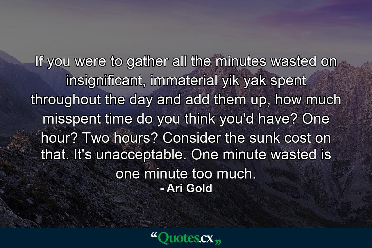 If you were to gather all the minutes wasted on insignificant, immaterial yik yak spent throughout the day and add them up, how much misspent time do you think you'd have? One hour? Two hours? Consider the sunk cost on that. It's unacceptable. One minute wasted is one minute too much. - Quote by Ari Gold