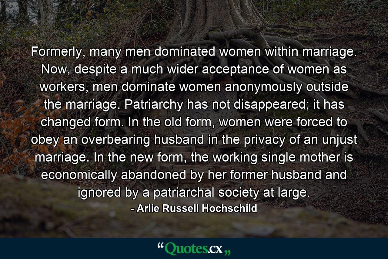 Formerly, many men dominated women within marriage. Now, despite a much wider acceptance of women as workers, men dominate women anonymously outside the marriage. Patriarchy has not disappeared; it has changed form. In the old form, women were forced to obey an overbearing husband in the privacy of an unjust marriage. In the new form, the working single mother is economically abandoned by her former husband and ignored by a patriarchal society at large. - Quote by Arlie Russell Hochschild