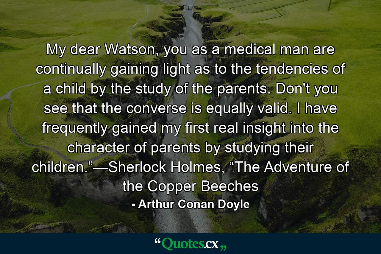 My dear Watson, you as a medical man are continually gaining light as to the tendencies of a child by the study of the parents. Don't you see that the converse is equally valid. I have frequently gained my first real insight into the character of parents by studying their children.”—Sherlock Holmes, “The Adventure of the Copper Beeches - Quote by Arthur Conan Doyle