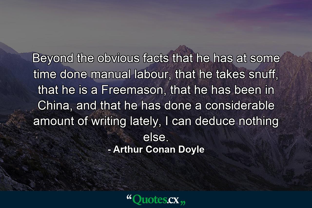 Beyond the obvious facts that he has at some time done manual labour, that he takes snuff, that he is a Freemason, that he has been in China, and that he has done a considerable amount of writing lately, I can deduce nothing else. - Quote by Arthur Conan Doyle