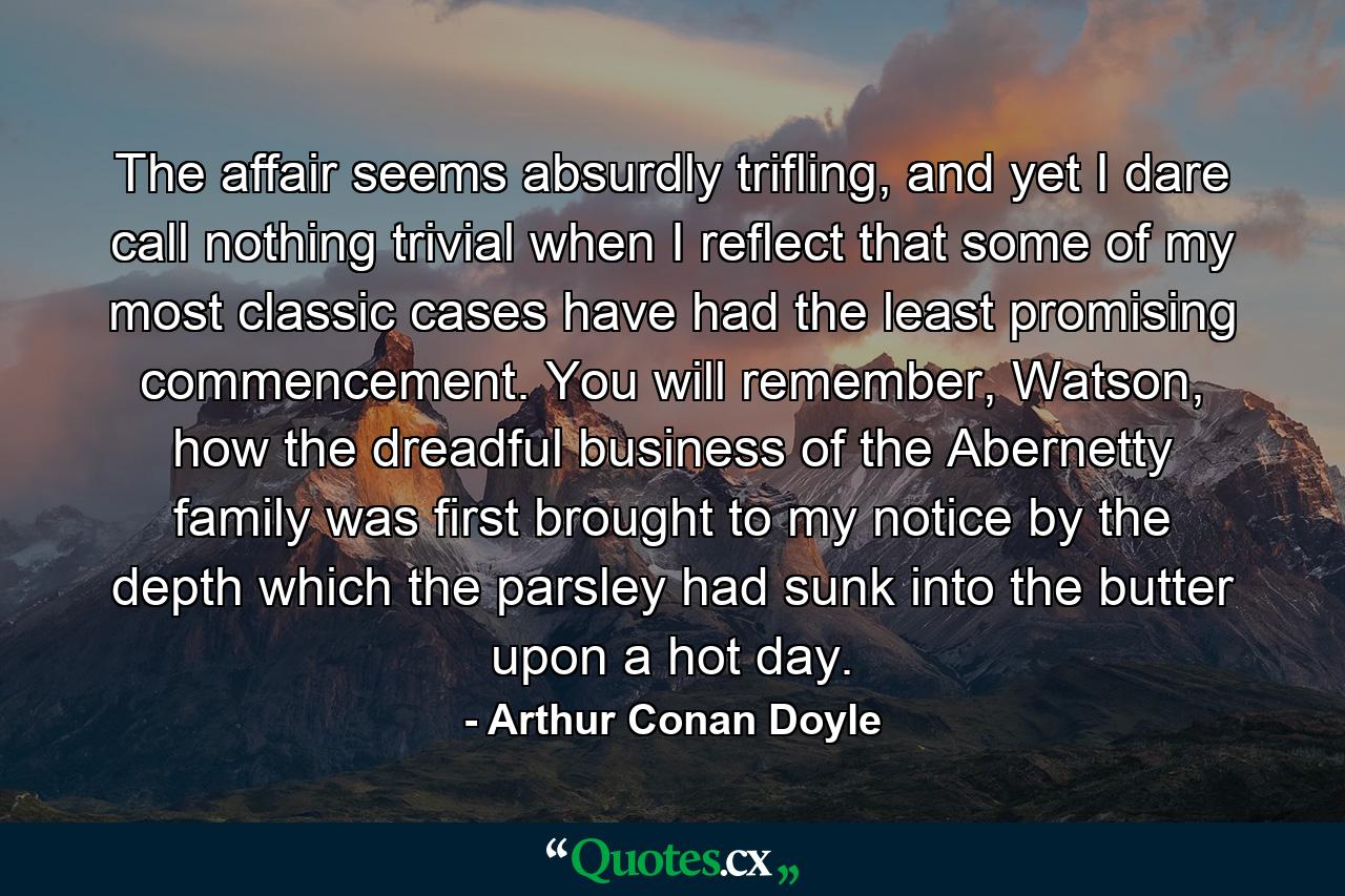 The affair seems absurdly trifling, and yet I dare call nothing trivial when I reflect that some of my most classic cases have had the least promising commencement. You will remember, Watson, how the dreadful business of the Abernetty family was first brought to my notice by the depth which the parsley had sunk into the butter upon a hot day. - Quote by Arthur Conan Doyle