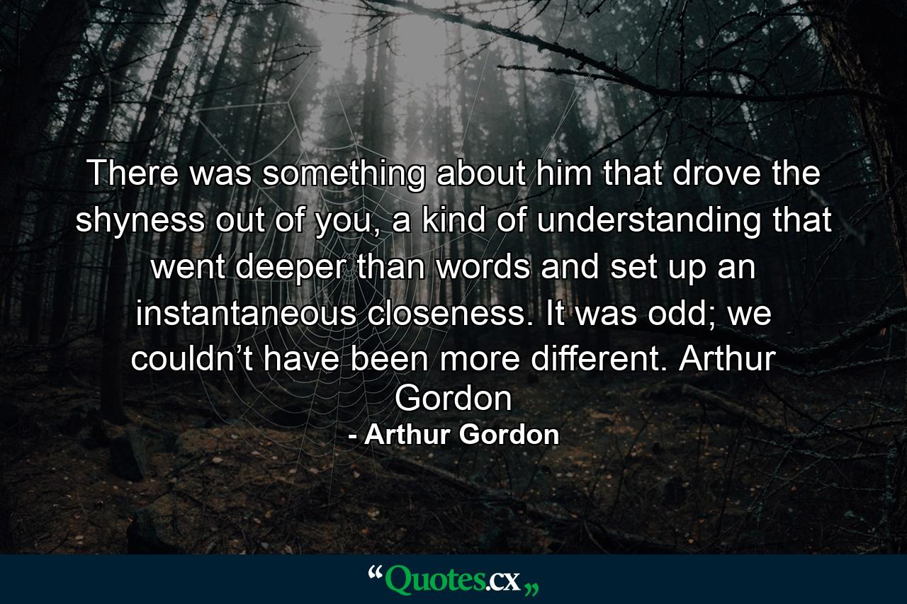 There was something about him that drove the shyness out of you, a kind of understanding that went deeper than words and set up an instantaneous closeness. It was odd; we couldn’t have been more different. Arthur Gordon - Quote by Arthur Gordon