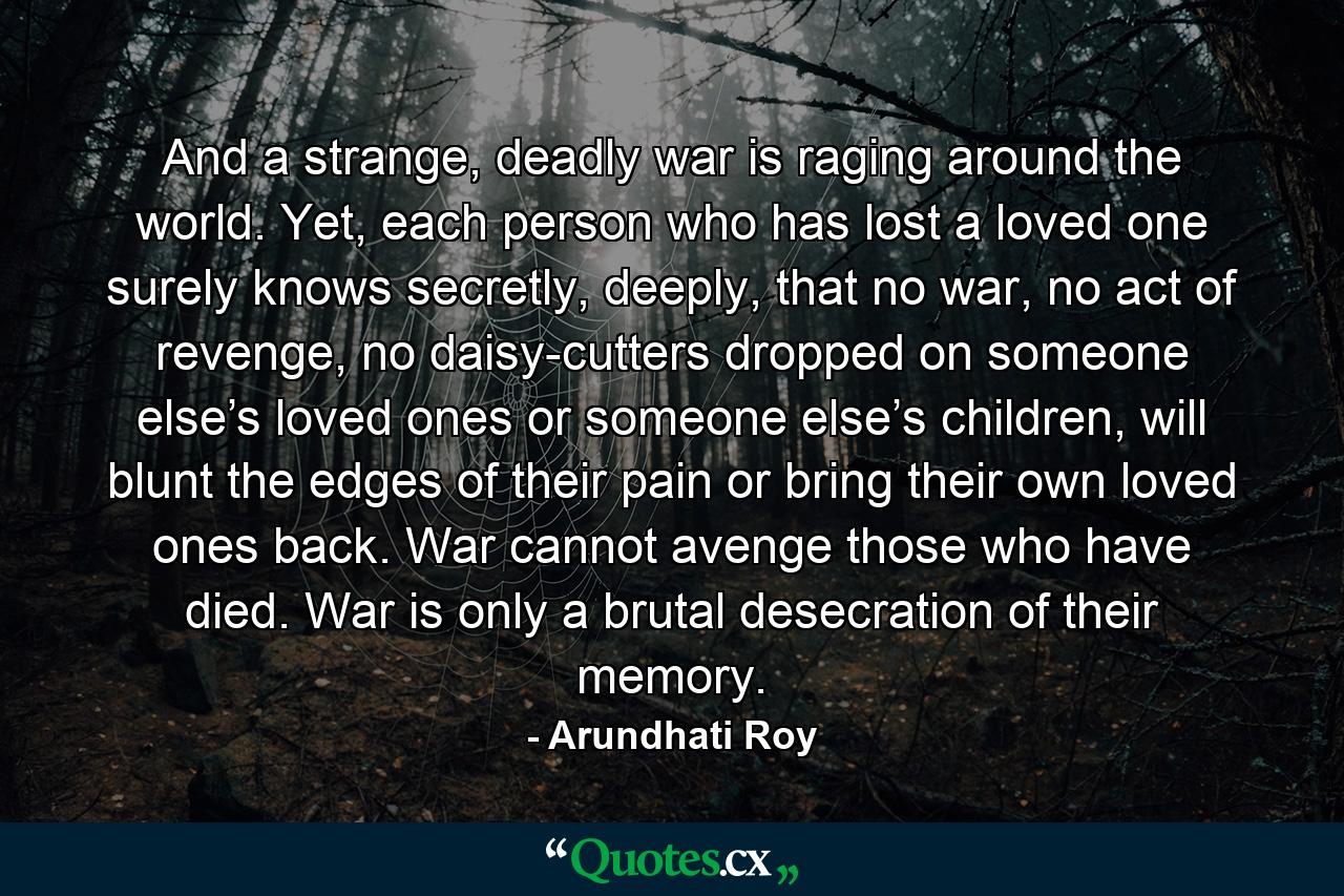 And a strange, deadly war is raging around the world. Yet, each person who has lost a loved one surely knows secretly, deeply, that no war, no act of revenge, no daisy-cutters dropped on someone else’s loved ones or someone else’s children, will blunt the edges of their pain or bring their own loved ones back. War cannot avenge those who have died. War is only a brutal desecration of their memory. - Quote by Arundhati Roy