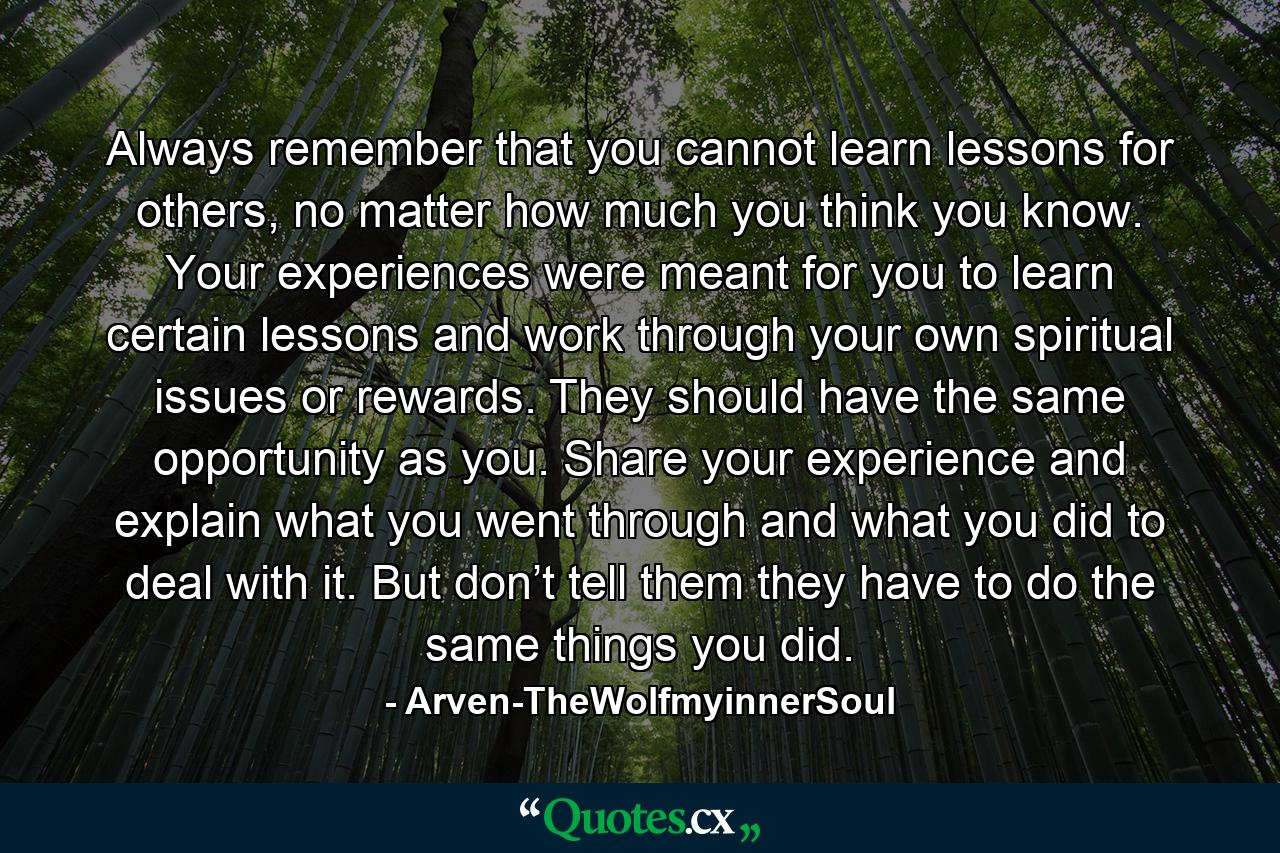 Always remember that you cannot learn lessons for others, no matter how much you think you know. Your experiences were meant for you to learn certain lessons and work through your own spiritual issues or rewards. They should have the same opportunity as you. Share your experience and explain what you went through and what you did to deal with it. But don’t tell them they have to do the same things you did. - Quote by Arven-TheWolfmyinnerSoul