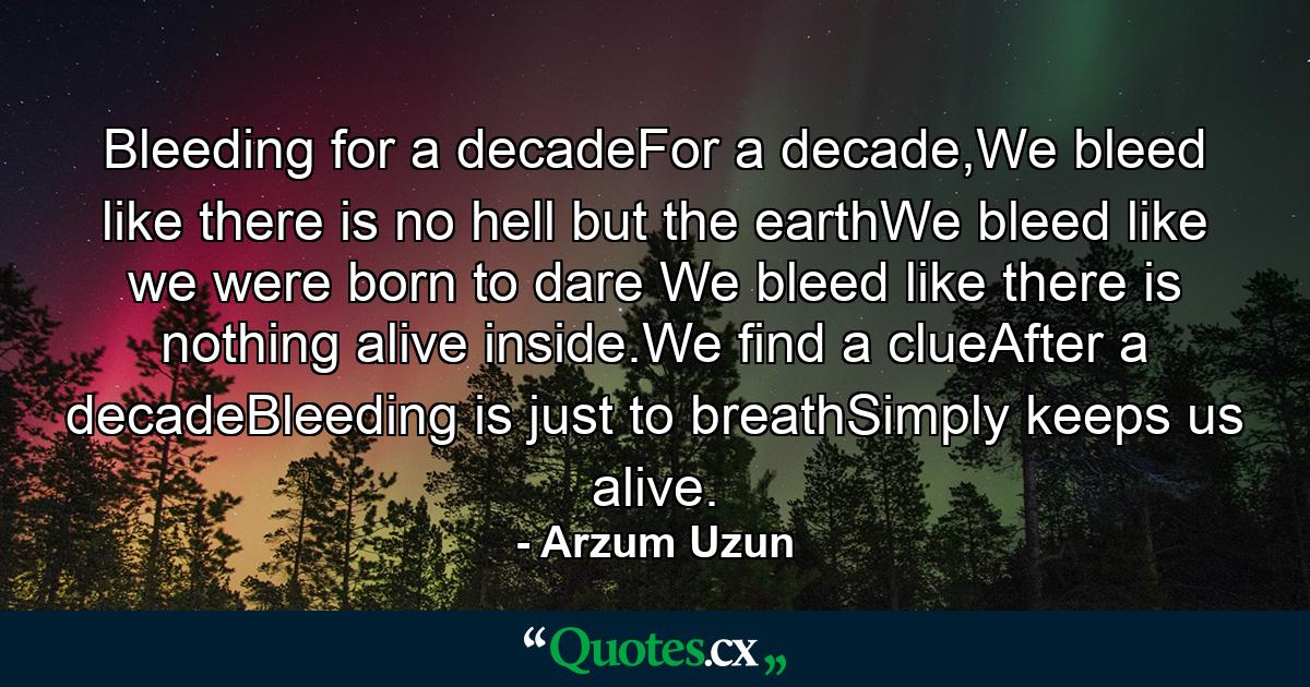 Bleeding for a decadeFor a decade,We bleed like there is no hell but the earthWe bleed like we were born to dare We bleed like there is nothing alive inside.We find a clueAfter a decadeBleeding is just to breathSimply keeps us alive. - Quote by Arzum Uzun