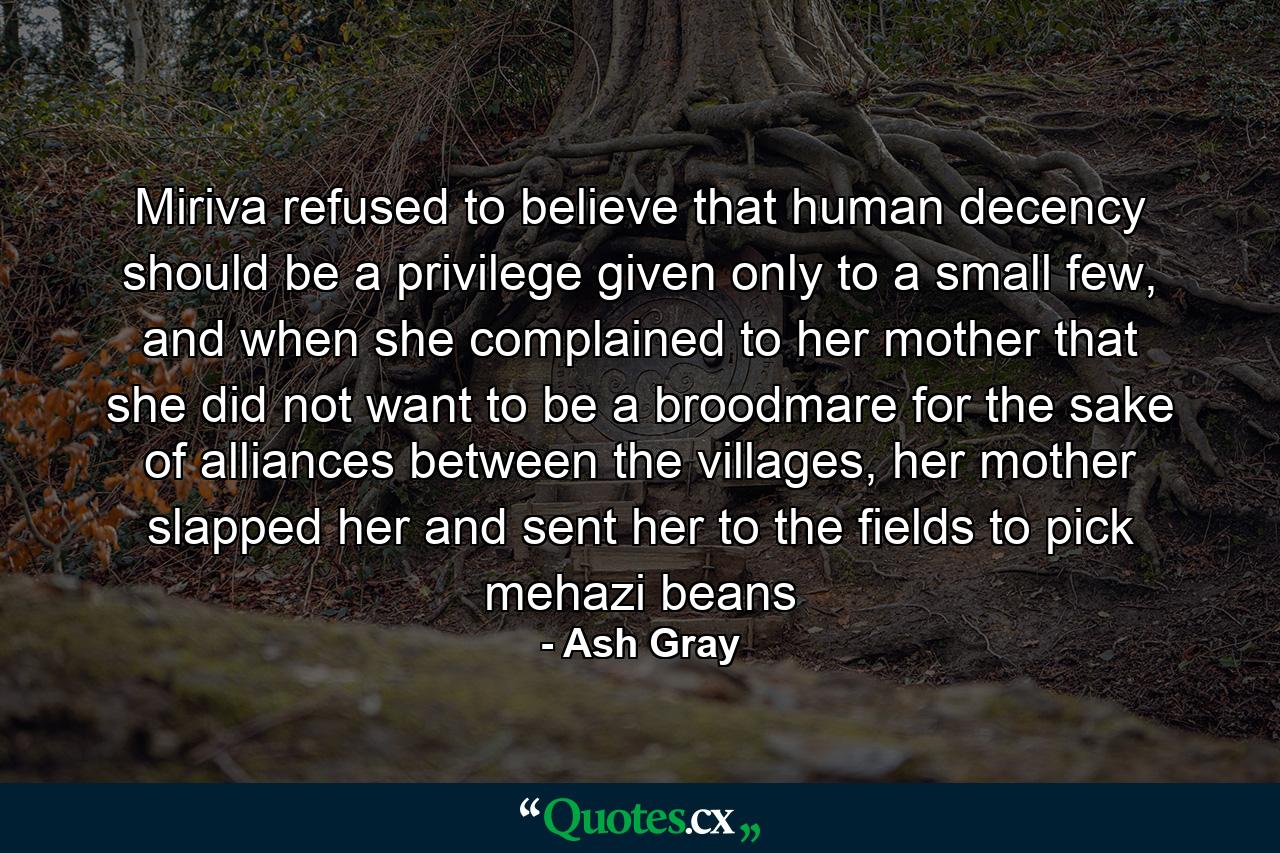 Miriva refused to believe that human decency should be a privilege given only to a small few, and when she complained to her mother that she did not want to be a broodmare for the sake of alliances between the villages, her mother slapped her and sent her to the fields to pick mehazi beans - Quote by Ash Gray