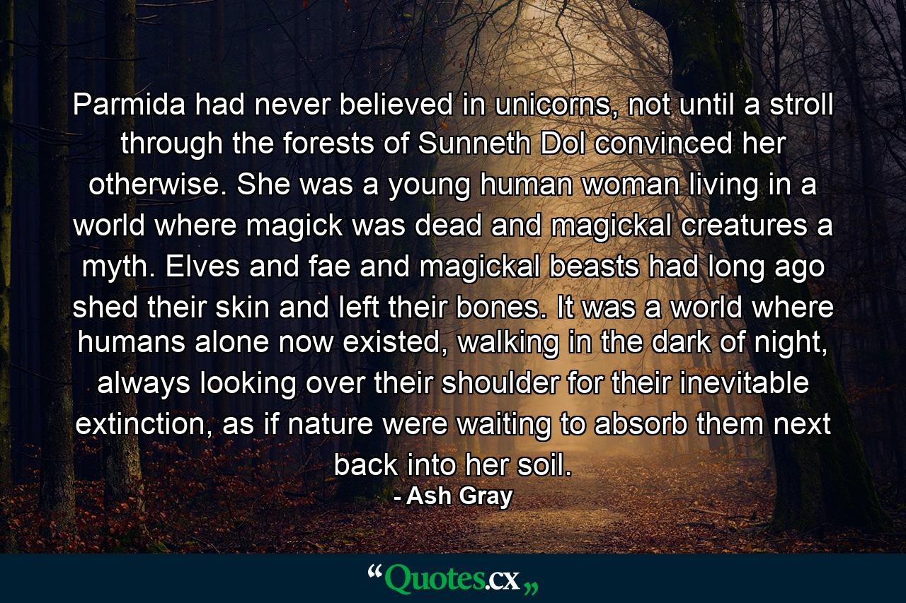 Parmida had never believed in unicorns, not until a stroll through the forests of Sunneth Dol convinced her otherwise. She was a young human woman living in a world where magick was dead and magickal creatures a myth. Elves and fae and magickal beasts had long ago shed their skin and left their bones. It was a world where humans alone now existed, walking in the dark of night, always looking over their shoulder for their inevitable extinction, as if nature were waiting to absorb them next back into her soil. - Quote by Ash Gray