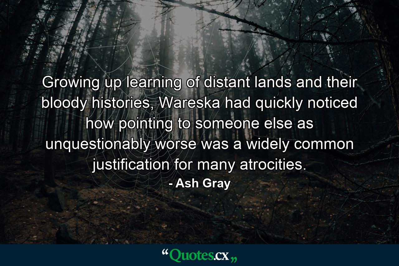 Growing up learning of distant lands and their bloody histories, Wareska had quickly noticed how pointing to someone else as unquestionably worse was a widely common justification for many atrocities. - Quote by Ash Gray